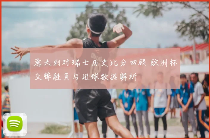 意大利对瑞士历史比分回顾 欧洲杯交锋胜负与进球数据解析