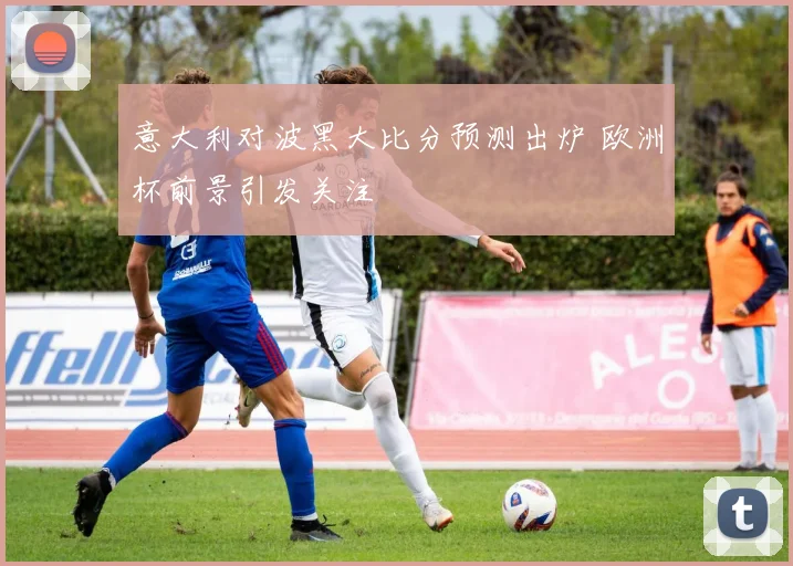 意大利对波黑大比分预测出炉 欧洲杯前景引发关注