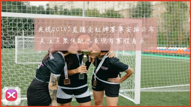 央视cctv5直播全红婵赛事安排公布 关注点聚焦跳水表现与赛程看点