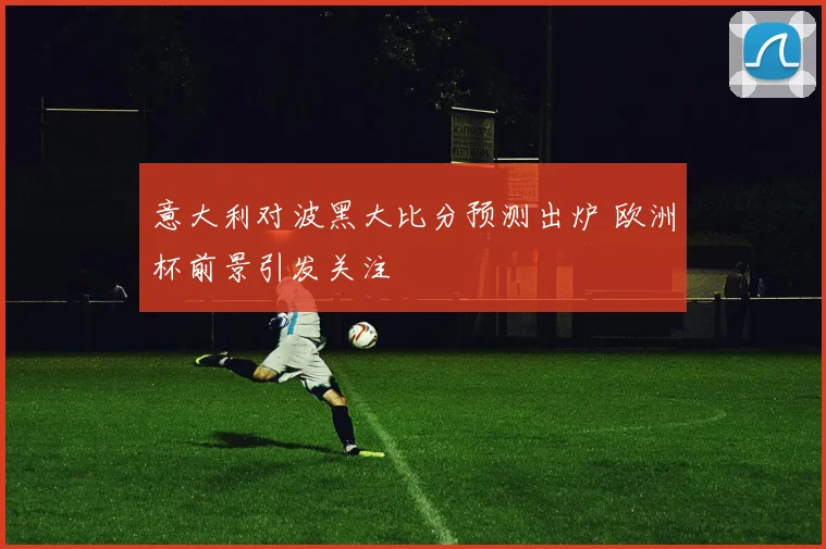 意大利对波黑大比分预测出炉 欧洲杯前景引发关注