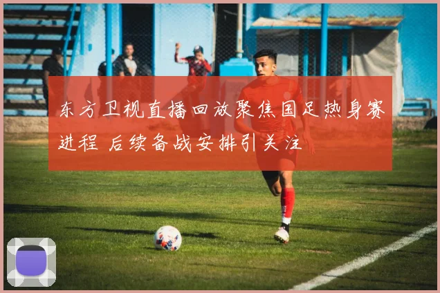 东方卫视直播回放聚焦国足热身赛进程 后续备战安排引关注